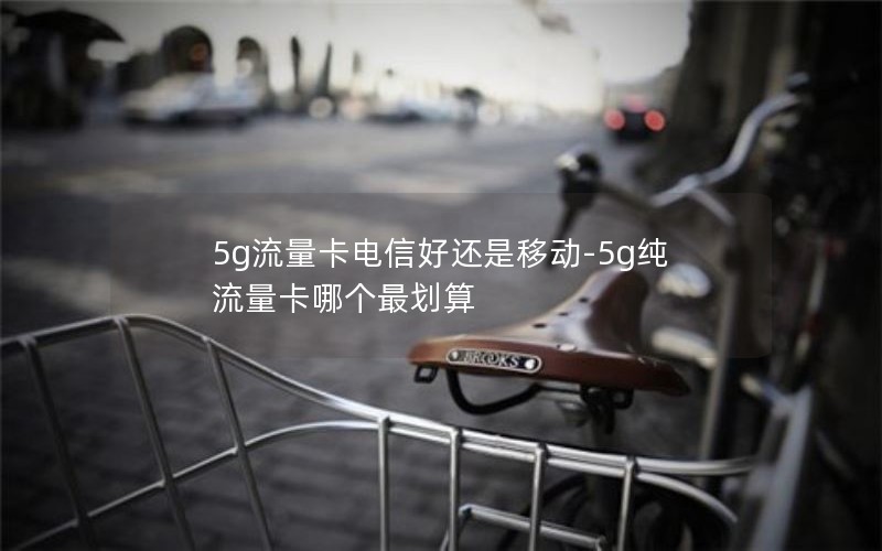 5g流量卡电信好还是移动-5g纯流量卡哪个最划算