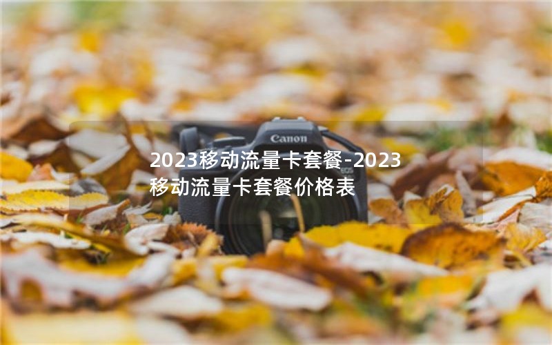 2023移动流量卡套餐-2023移动流量卡套餐价格表