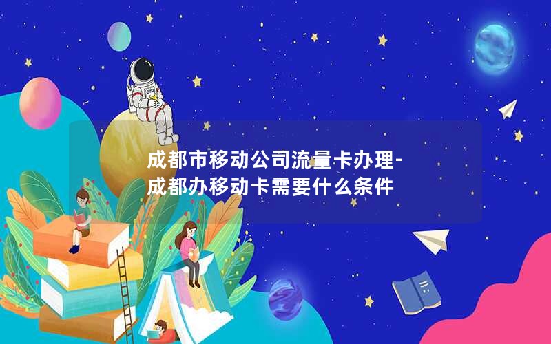 成都市移动公司流量卡办理-成都办移动卡需要什么条件