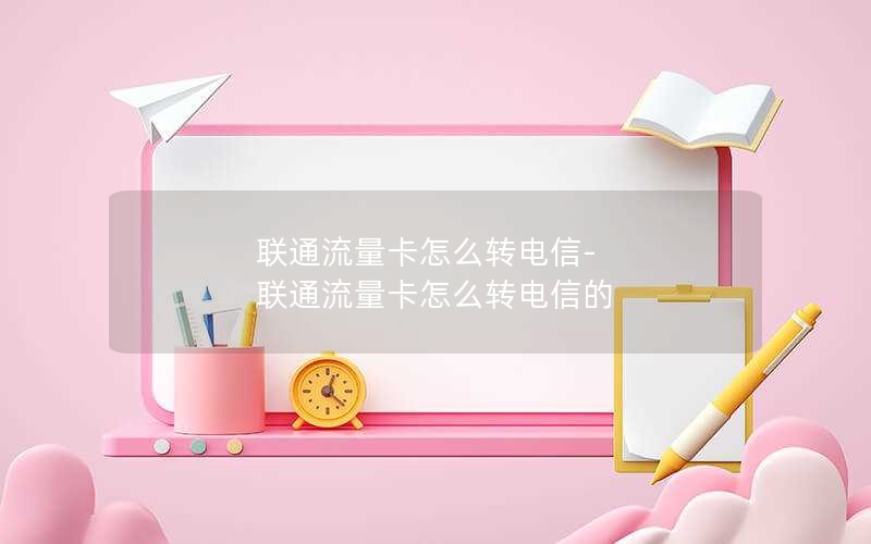 联通流量卡怎么转电信-联通流量卡怎么转电信的