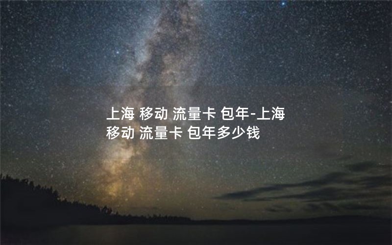 上海 移动 流量卡 包年-上海 移动 流量卡 包年多少钱