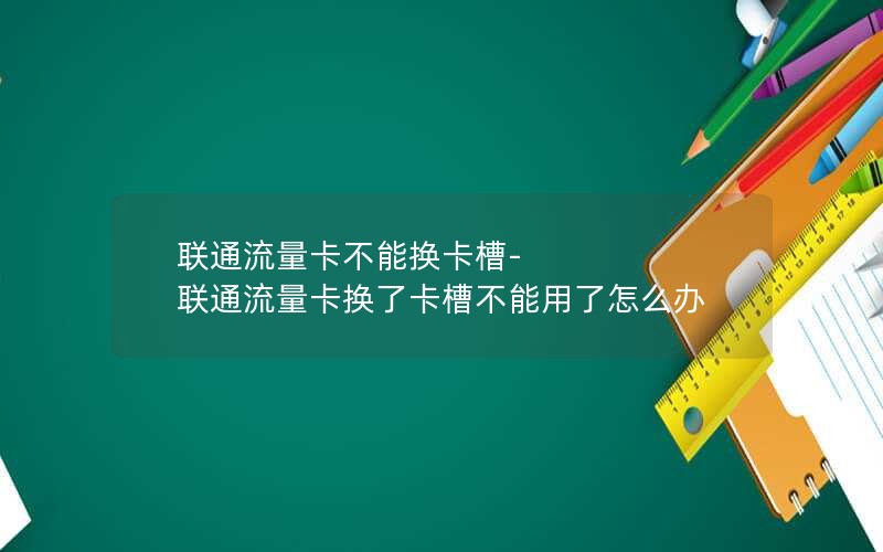 联通流量卡不能换卡槽-联通流量卡换了卡槽不能用了怎么办