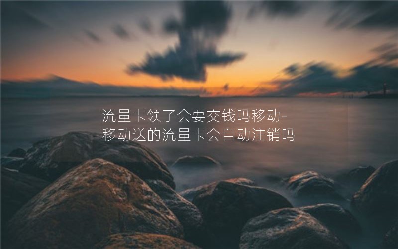 流量卡领了会要交钱吗移动-移动送的流量卡会自动注销吗