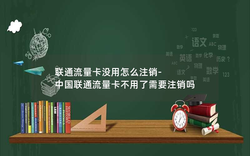 联通流量卡没用怎么注销-中国联通流量卡不用了需要注销吗