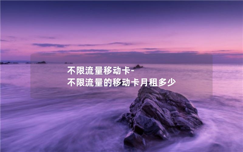 不限流量移动卡-不限流量的移动卡月租多少