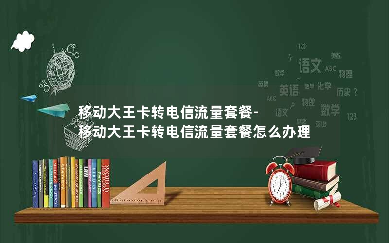 移动大王卡转电信流量套餐-移动大王卡转电信流量套餐怎么办理