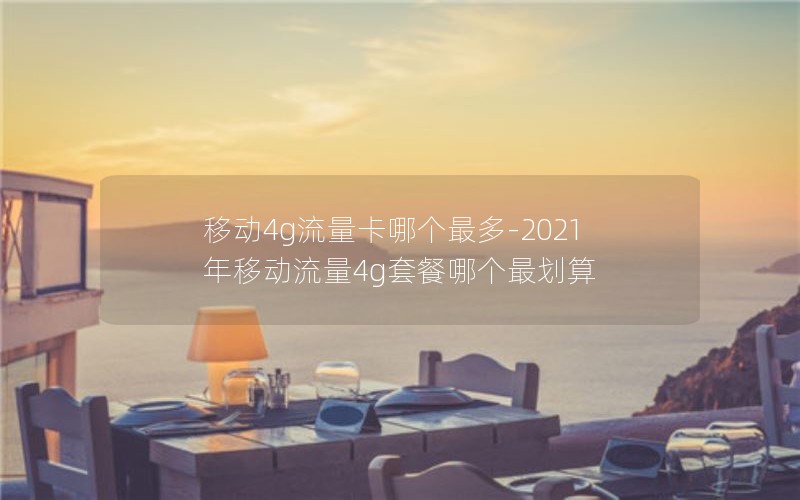 移动4g流量卡哪个最多-2021年移动流量4g套餐哪个最划算