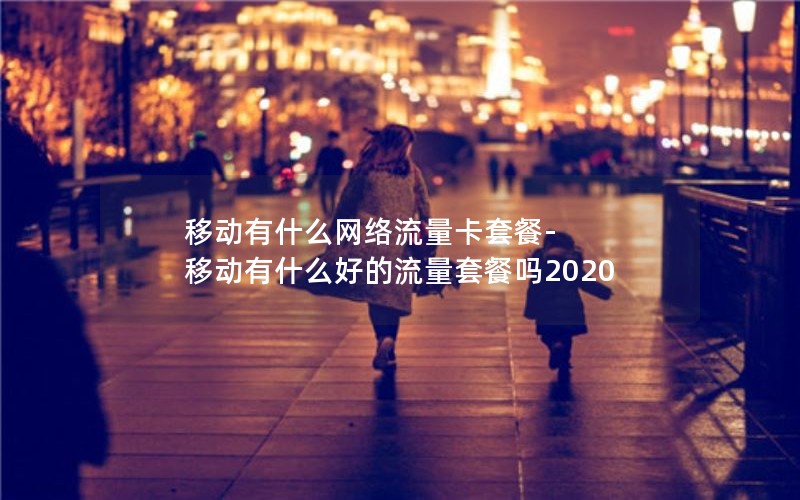 移动有什么网络流量卡套餐-移动有什么好的流量套餐吗2020