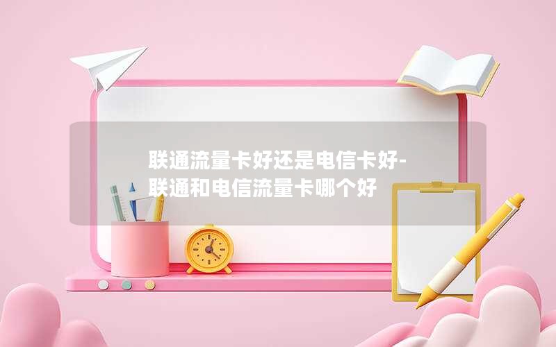 联通流量卡好还是电信卡好-联通和电信流量卡哪个好