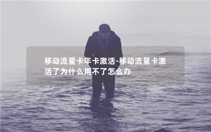 移动流量卡年卡激活-移动流量卡激活了为什么用不了怎么办