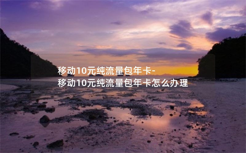 移动10元纯流量包年卡-移动10元纯流量包年卡怎么办理