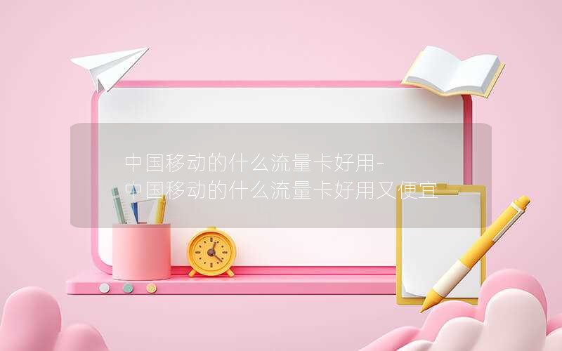 中国移动的什么流量卡好用-中国移动的什么流量卡好用又便宜