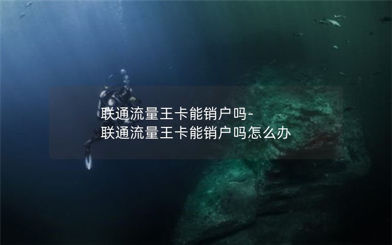 联通流量王卡能销户吗-联通流量王卡能销户吗怎么办