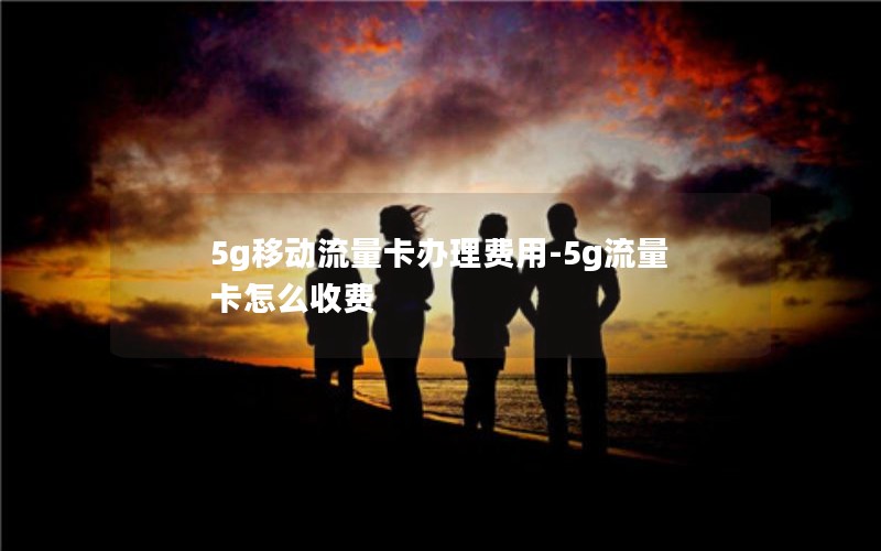 5g移动流量卡办理费用-5g流量卡怎么收费